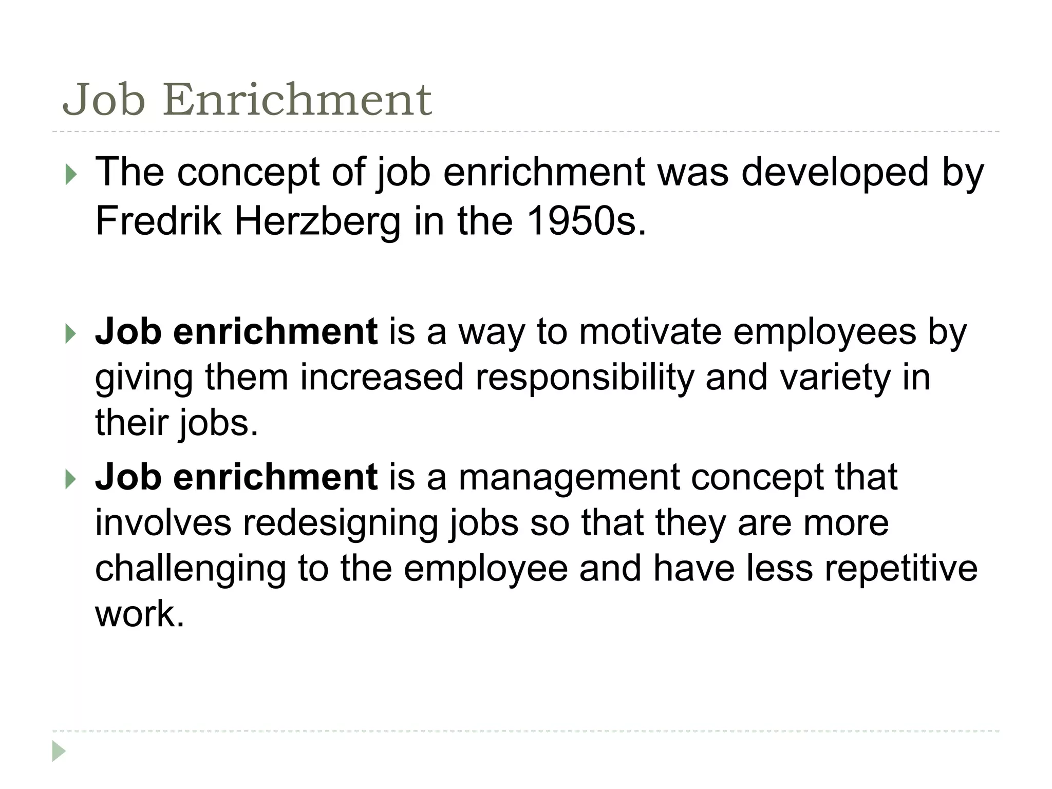 Job Enrichment
 The concept of job enrichment was developed by
Fredrik Herzberg in the 1950s.
 Job enrichment is a way to motivate employees by
giving them increased responsibility and variety in
their jobs.
 Job enrichment is a management concept that
involves redesigning jobs so that they are more
challenging to the employee and have less repetitive
work.
 