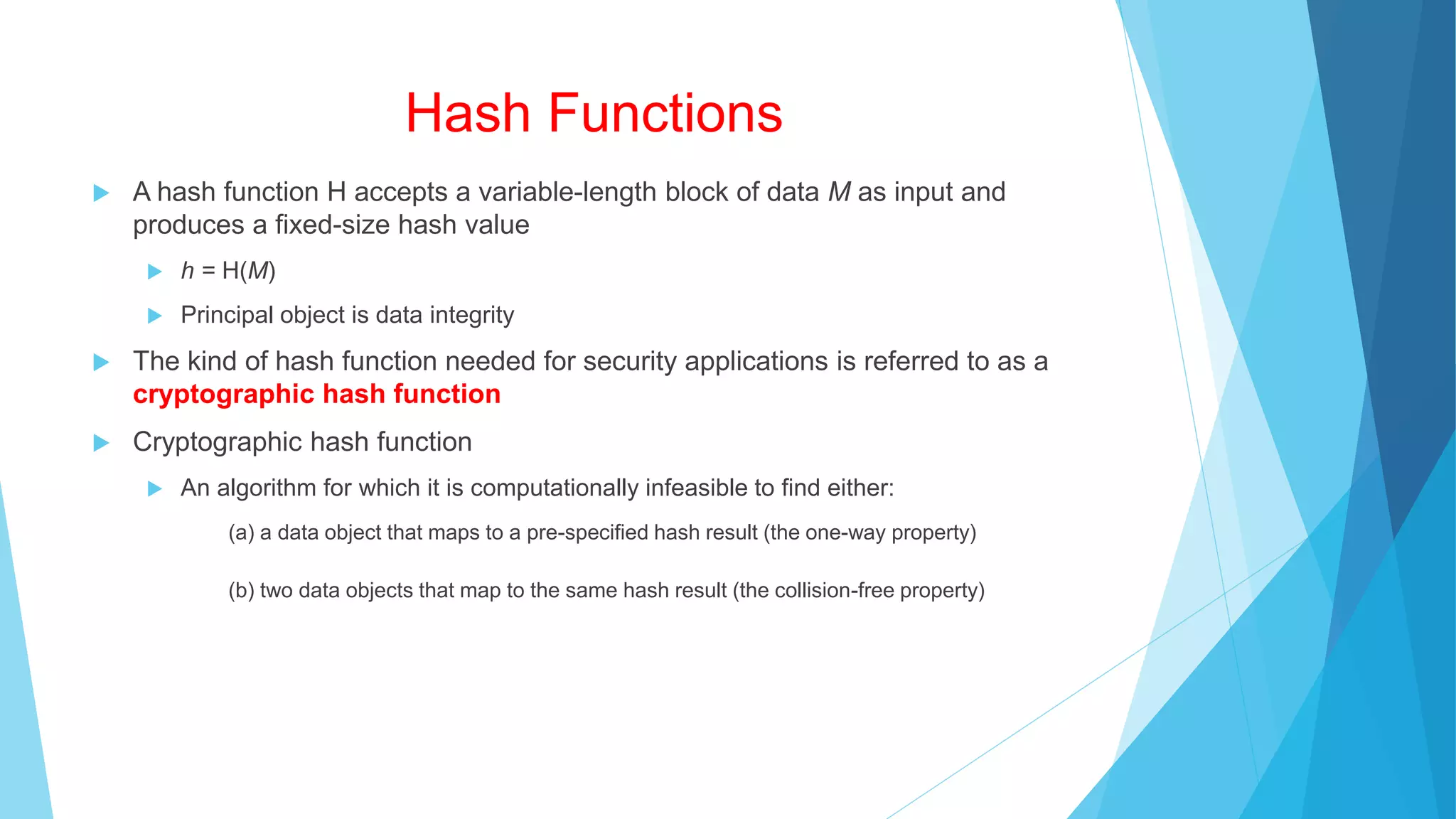 Hash Functions
 A hash function H accepts a variable-length block of data M as input and
produces a fixed-size hash value
 h = H(M)
 Principal object is data integrity
 The kind of hash function needed for security applications is referred to as a
cryptographic hash function
 Cryptographic hash function
 An algorithm for which it is computationally infeasible to find either:
(a) a data object that maps to a pre-specified hash result (the one-way property)
(b) two data objects that map to the same hash result (the collision-free property)
 