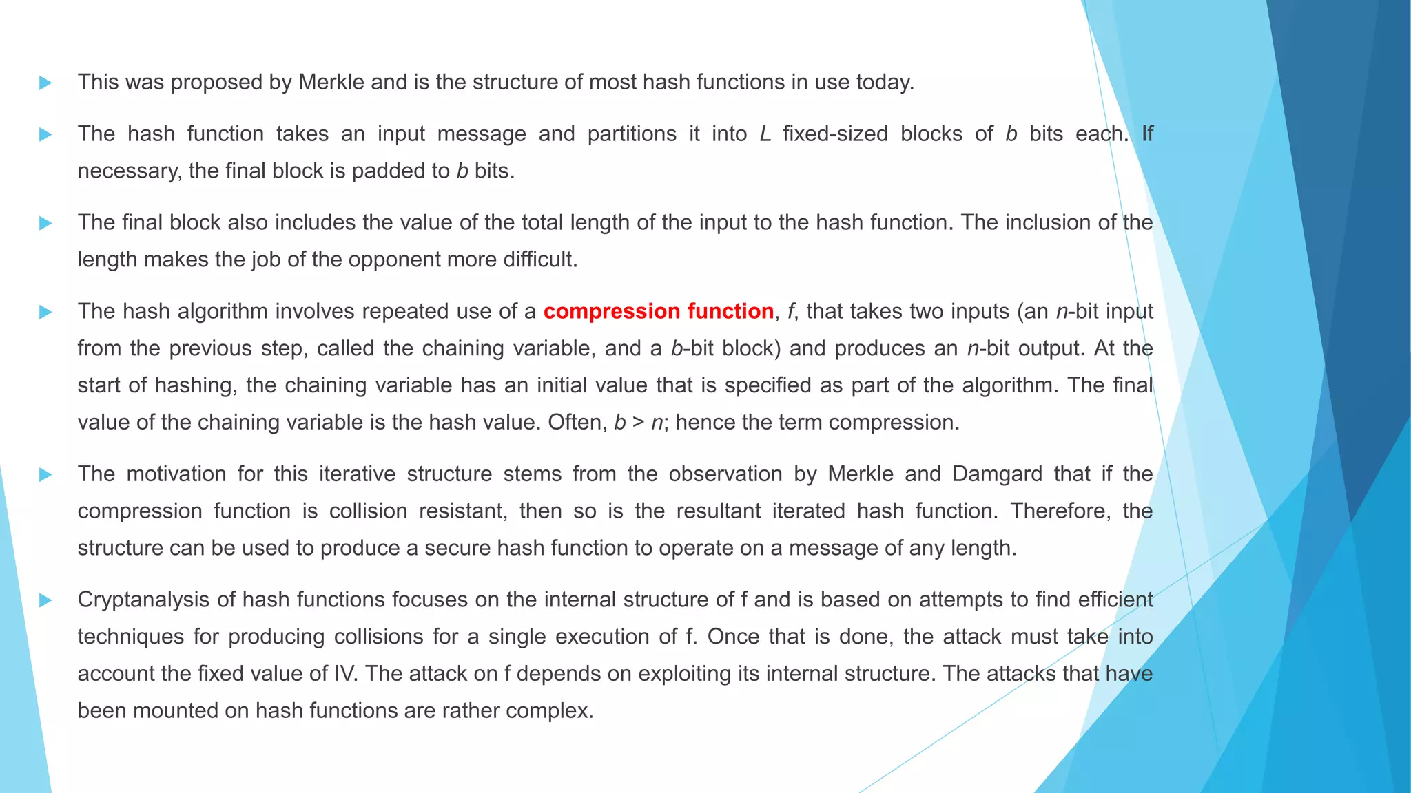  This was proposed by Merkle and is the structure of most hash functions in use today.
 The hash function takes an input message and partitions it into L fixed-sized blocks of b bits each. If
necessary, the final block is padded to b bits.
 The final block also includes the value of the total length of the input to the hash function. The inclusion of the
length makes the job of the opponent more difficult.
 The hash algorithm involves repeated use of a compression function, f, that takes two inputs (an n-bit input
from the previous step, called the chaining variable, and a b-bit block) and produces an n-bit output. At the
start of hashing, the chaining variable has an initial value that is specified as part of the algorithm. The final
value of the chaining variable is the hash value. Often, b > n; hence the term compression.
 The motivation for this iterative structure stems from the observation by Merkle and Damgard that if the
compression function is collision resistant, then so is the resultant iterated hash function. Therefore, the
structure can be used to produce a secure hash function to operate on a message of any length.
 Cryptanalysis of hash functions focuses on the internal structure of f and is based on attempts to find efficient
techniques for producing collisions for a single execution of f. Once that is done, the attack must take into
account the fixed value of IV. The attack on f depends on exploiting its internal structure. The attacks that have
been mounted on hash functions are rather complex.
 