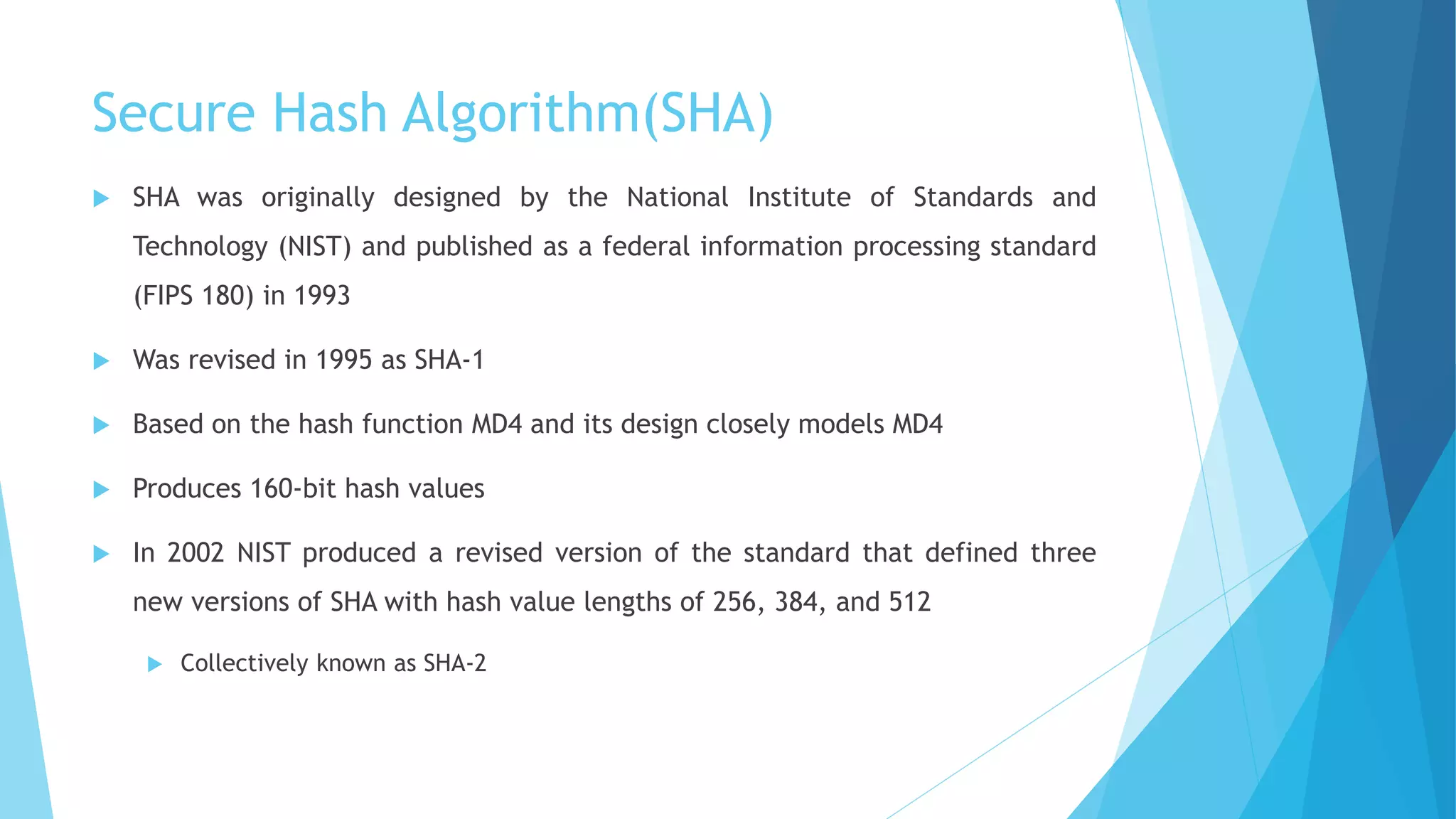 Secure Hash Algorithm(SHA)
 SHA was originally designed by the National Institute of Standards and
Technology (NIST) and published as a federal information processing standard
(FIPS 180) in 1993
 Was revised in 1995 as SHA-1
 Based on the hash function MD4 and its design closely models MD4
 Produces 160-bit hash values
 In 2002 NIST produced a revised version of the standard that defined three
new versions of SHA with hash value lengths of 256, 384, and 512
 Collectively known as SHA-2
 
