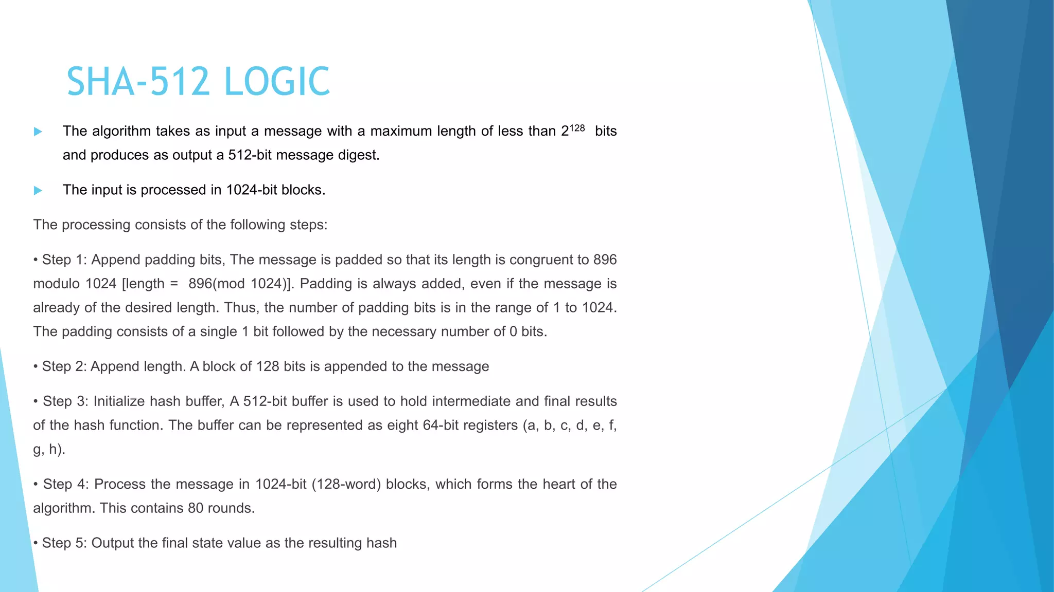 SHA-512 LOGIC
 The algorithm takes as input a message with a maximum length of less than 2128 bits
and produces as output a 512-bit message digest.
 The input is processed in 1024-bit blocks.
The processing consists of the following steps:
• Step 1: Append padding bits, The message is padded so that its length is congruent to 896
modulo 1024 [length = 896(mod 1024)]. Padding is always added, even if the message is
already of the desired length. Thus, the number of padding bits is in the range of 1 to 1024.
The padding consists of a single 1 bit followed by the necessary number of 0 bits.
• Step 2: Append length. A block of 128 bits is appended to the message
• Step 3: Initialize hash buffer, A 512-bit buffer is used to hold intermediate and final results
of the hash function. The buffer can be represented as eight 64-bit registers (a, b, c, d, e, f,
g, h).
• Step 4: Process the message in 1024-bit (128-word) blocks, which forms the heart of the
algorithm. This contains 80 rounds.
• Step 5: Output the final state value as the resulting hash
 