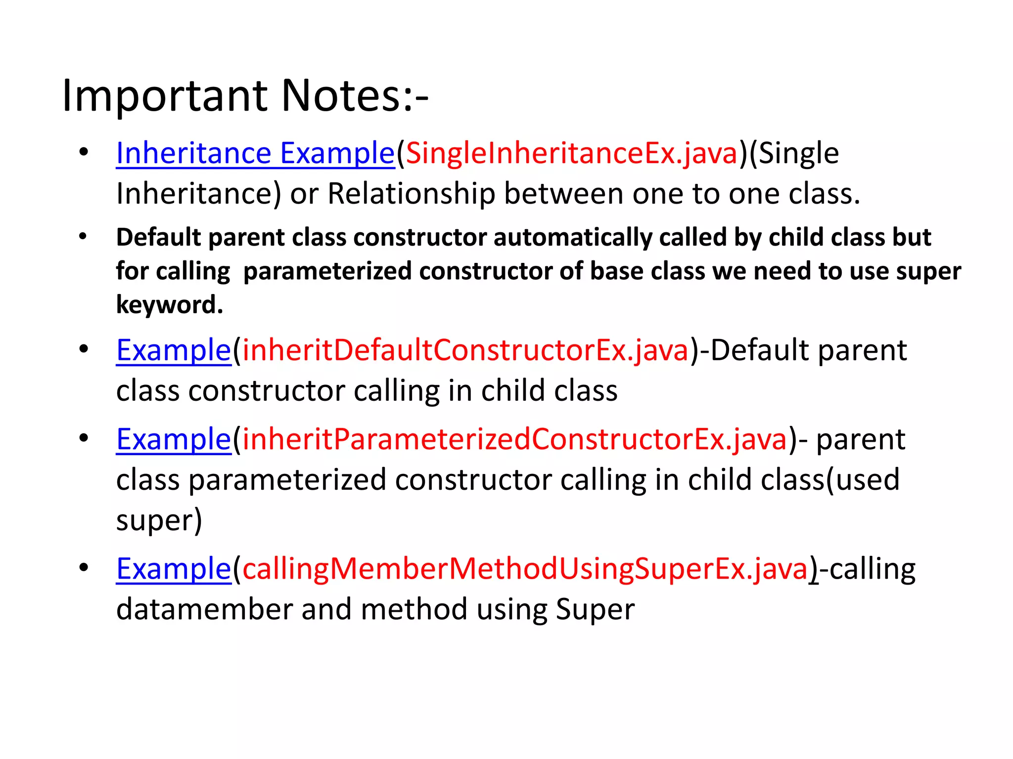 Important Notes:-
• Inheritance Example(SingleInheritanceEx.java)(Single
Inheritance) or Relationship between one to one class.
• Default parent class constructor automatically called by child class but
for calling parameterized constructor of base class we need to use super
keyword.
• Example(inheritDefaultConstructorEx.java)-Default parent
class constructor calling in child class
• Example(inheritParameterizedConstructorEx.java)- parent
class parameterized constructor calling in child class(used
super)
• Example(callingMemberMethodUsingSuperEx.java)-calling
datamember and method using Super
 