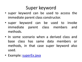 Super keyword
• super keyword can be used to access the
immediate parent class constructor.
• super keyword can be used to invoke
immediate parent class members and
methods.
• In some scenario when a derived class and
base class has same data members or
methods, in that case super keyword also
used.
• Example: superEx.java
 