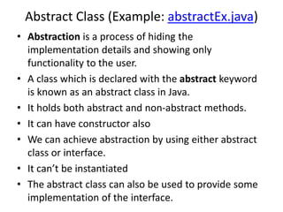 Abstract Class (Example: abstractEx.java)
• Abstraction is a process of hiding the
implementation details and showing only
functionality to the user.
• A class which is declared with the abstract keyword
is known as an abstract class in Java.
• It holds both abstract and non-abstract methods.
• It can have constructor also
• We can achieve abstraction by using either abstract
class or interface.
• It can’t be instantiated
• The abstract class can also be used to provide some
implementation of the interface.
 