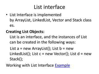 List interface
• List Interface is implemented
by ArrayList, LinkedList, Vector and Stack class
es.
Creating List Objects:
List is an interface, and the instances of List
can be created in the following ways:
List a = new ArrayList(); List b = new
LinkedList(); List c = new Vector(); List d = new
Stack();
Working with List Interface Example
 