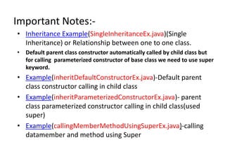 Important Notes:-
• Inheritance Example(SingleInheritanceEx.java)(Single
Inheritance) or Relationship between one to one class.
• Default parent class constructor automatically called by child class but
for calling parameterized constructor of base class we need to use super
keyword.
• Example(inheritDefaultConstructorEx.java)-Default parent
class constructor calling in child class
• Example(inheritParameterizedConstructorEx.java)- parent
class parameterized constructor calling in child class(used
super)
• Example(callingMemberMethodUsingSuperEx.java)-calling
datamember and method using Super
 