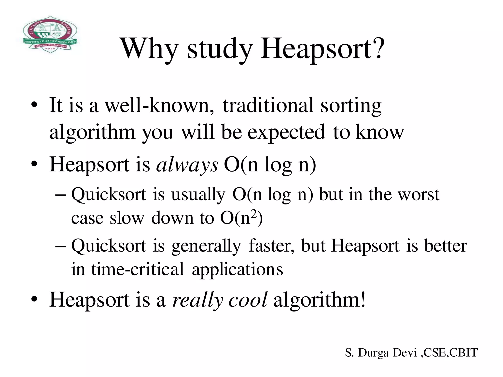 Why study Heapsort?
• It is a well-known, traditional sorting
algorithm you will be expected to know
• Heapsort is always O(n log n)
– Quicksort is usually O(n log n) but in the worst
case slow down to O(n2)
– Quicksort is generally faster, but Heapsort is better
in time-critical applications
• Heapsort is a really cool algorithm!
S. Durga Devi ,CSE,CBIT
 