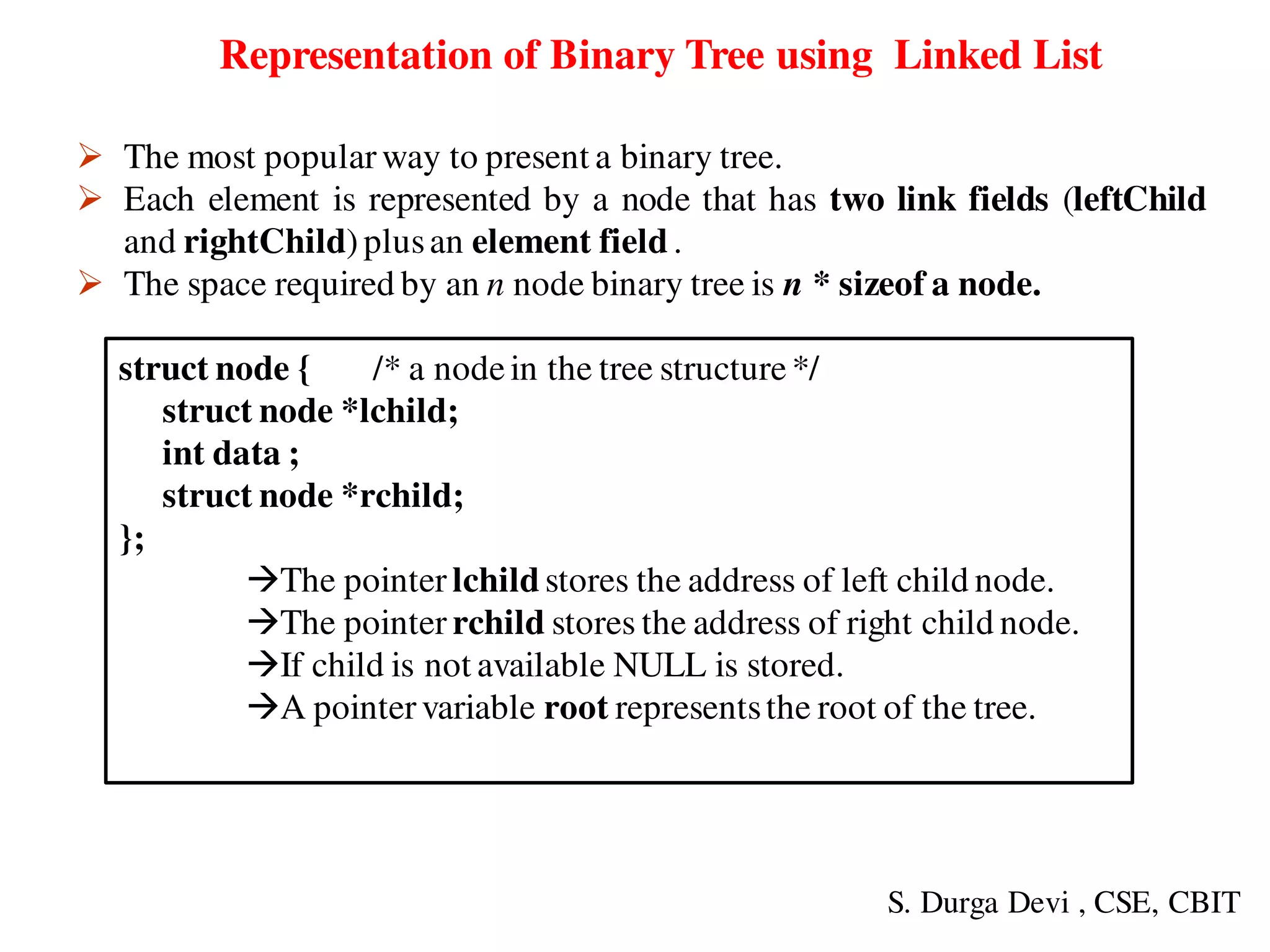 struct node { /* a nodein the tree structure*/
struct node *lchild;
int data ;
struct node *rchild;
};
The pointer lchild stores the address of left child node.
The pointer rchild stores the address of right child node.
If child is not available NULL is stored.
A pointervariable root representsthe root of the tree.
Representation of Binary Tree using Linked List
 The most popular way to present a binary tree.
 Each element is represented by a node that has two link fields (leftChild
and rightChild)plusan element field.
 The space required by an n node binary tree is n * sizeof a node.
S. Durga Devi , CSE, CBIT
 