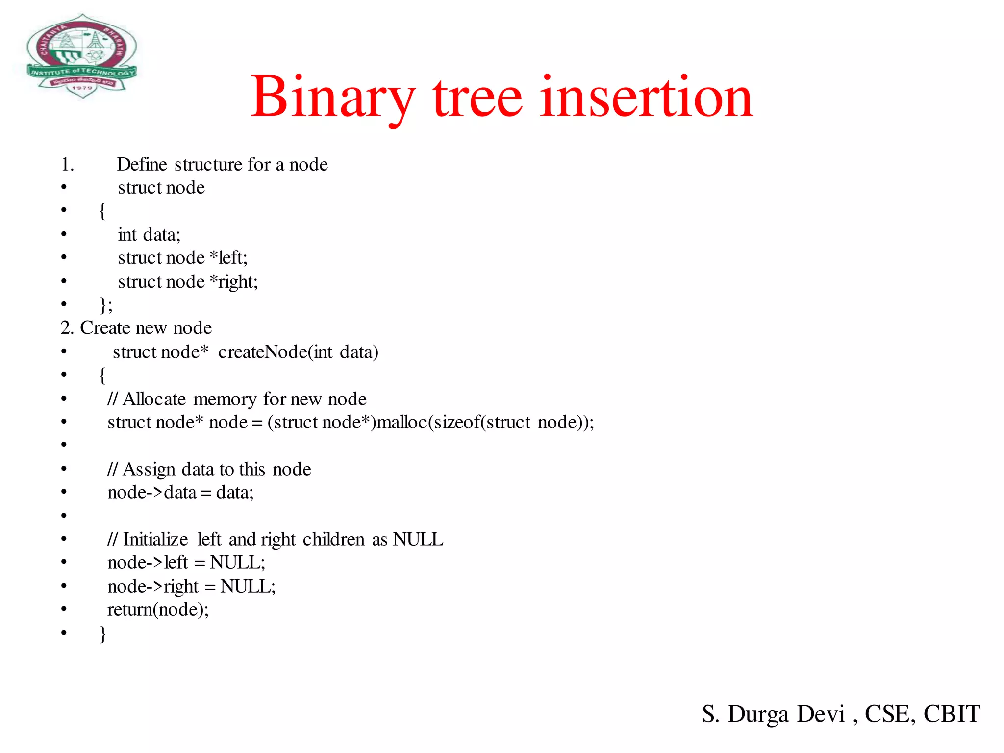 Binary tree insertion
1. Define structure for a node
• struct node
• {
• int data;
• struct node *left;
• struct node *right;
• };
2. Create new node
• struct node* createNode(int data)
• {
• // Allocate memory for new node
• struct node* node = (struct node*)malloc(sizeof(struct node));
•
• // Assign data to this node
• node->data = data;
•
• // Initialize left and right children as NULL
• node->left = NULL;
• node->right = NULL;
• return(node);
• }
S. Durga Devi , CSE, CBIT
 