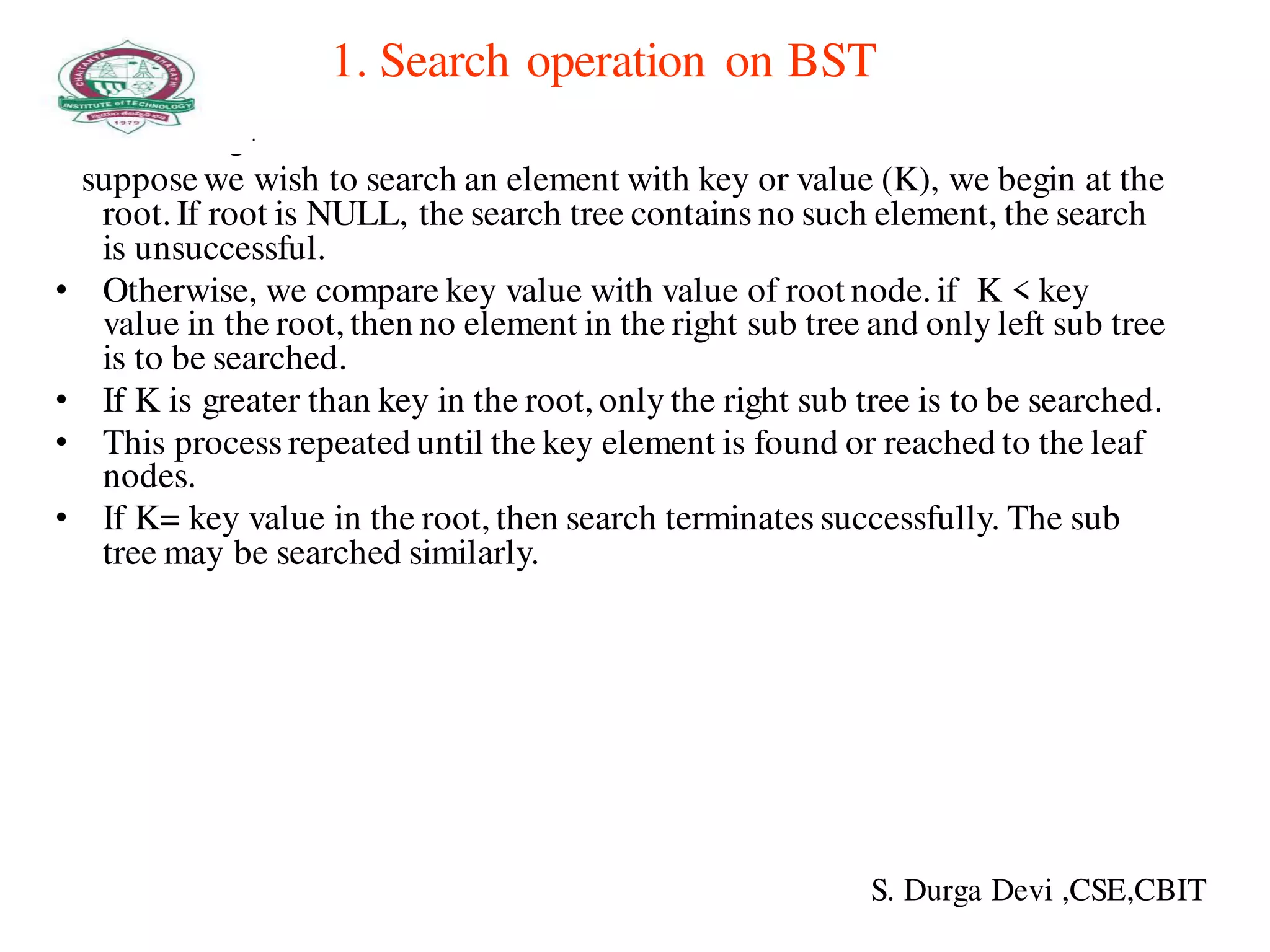 1. Search operation on BST
• Searching-
supposewe wish to search an element with key or value (K), we begin at the
root. If root is NULL, the search tree contains no such element, the search
is unsuccessful.
• Otherwise, we compare key value with value of root node. if K < key
value in the root, then no element in the right sub tree and only left sub tree
is to be searched.
• If K is greater than key in the root, only the right sub tree is to be searched.
• This process repeated until the key element is found or reached to the leaf
nodes.
• If K= key value in the root, then search terminates successfully. The sub
tree may be searched similarly.
S. Durga Devi ,CSE,CBIT
 