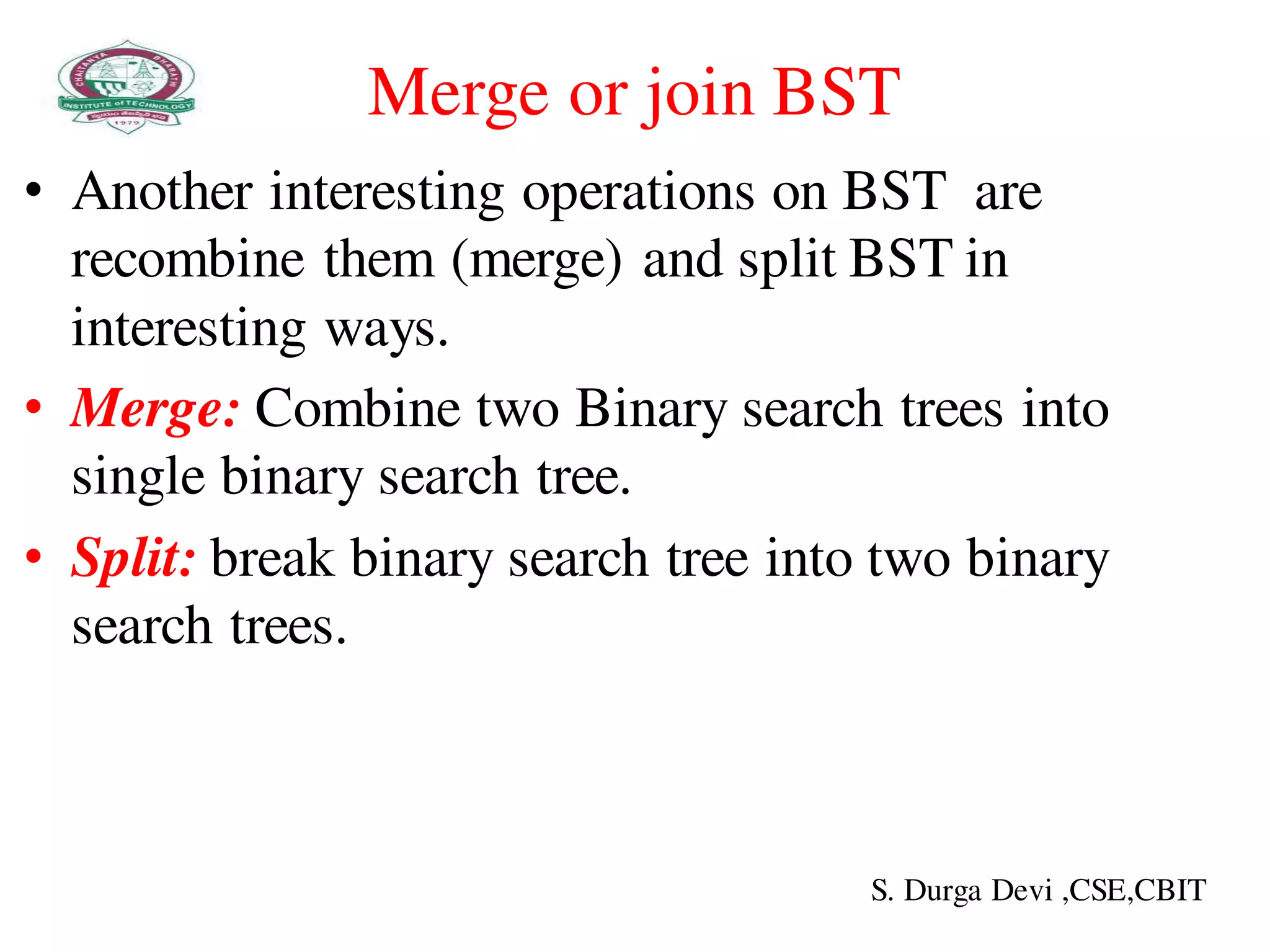 Merge or join BST
• Another interesting operations on BST are
recombine them (merge) and split BST in
interesting ways.
• Merge: Combine two Binary search trees into
single binary search tree.
• Split: break binary search tree into two binary
search trees.
S. Durga Devi ,CSE,CBIT
 