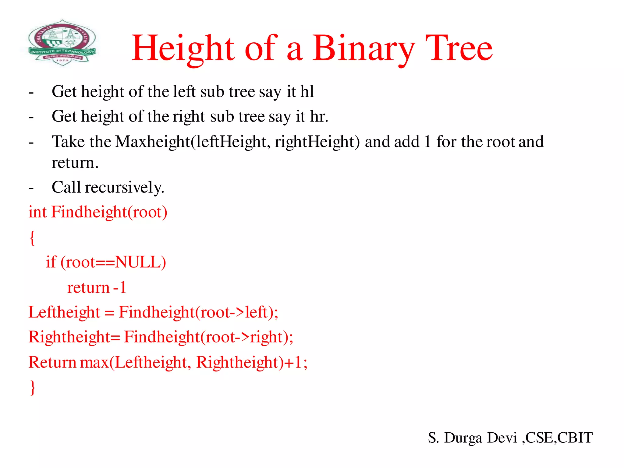 Height of a Binary Tree
- Get height of the left sub tree say it hl
- Get height of the right sub tree say it hr.
- Take the Maxheight(leftHeight, rightHeight) and add 1 for the root and
return.
- Call recursively.
int Findheight(root)
{
if (root==NULL)
return -1
Leftheight = Findheight(root->left);
Rightheight= Findheight(root->right);
Return max(Leftheight, Rightheight)+1;
}
S. Durga Devi ,CSE,CBIT
 