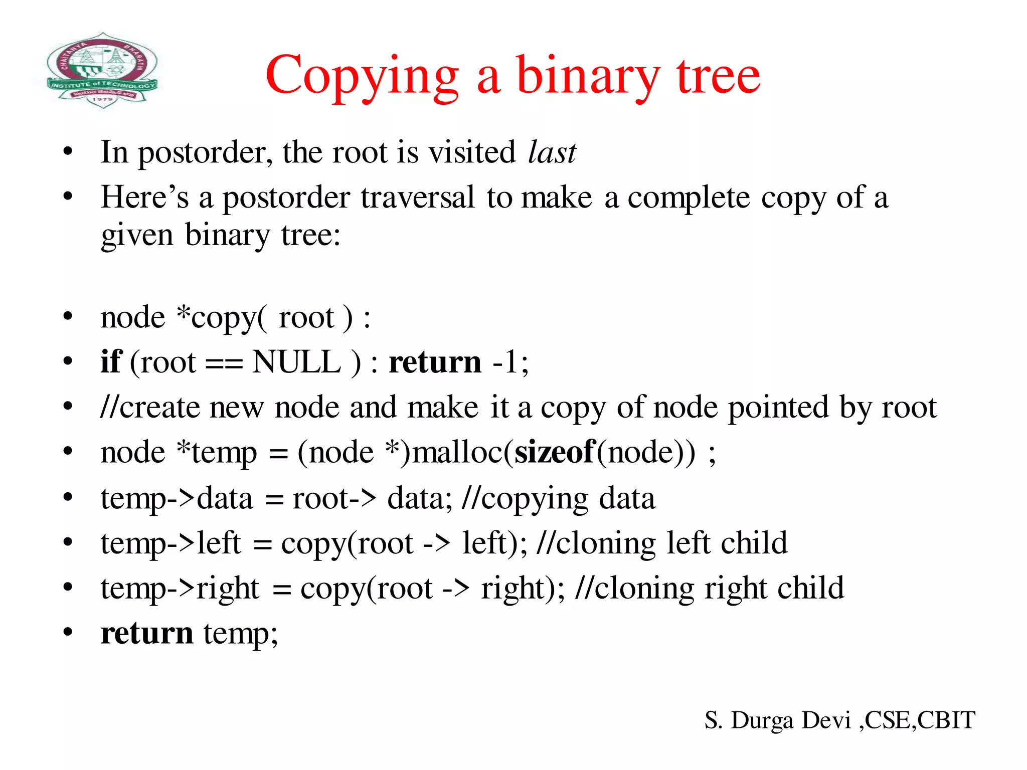 Copying a binary tree
• In postorder, the root is visited last
• Here’s a postorder traversal to make a complete copy of a
given binary tree:
• node *copy( root ) :
• if (root == NULL ) : return -1;
• //create new node and make it a copy of node pointed by root
• node *temp = (node *)malloc(sizeof(node)) ;
• temp->data = root-> data; //copying data
• temp->left = copy(root -> left); //cloning left child
• temp->right = copy(root -> right); //cloning right child
• return temp;
S. Durga Devi ,CSE,CBIT
 