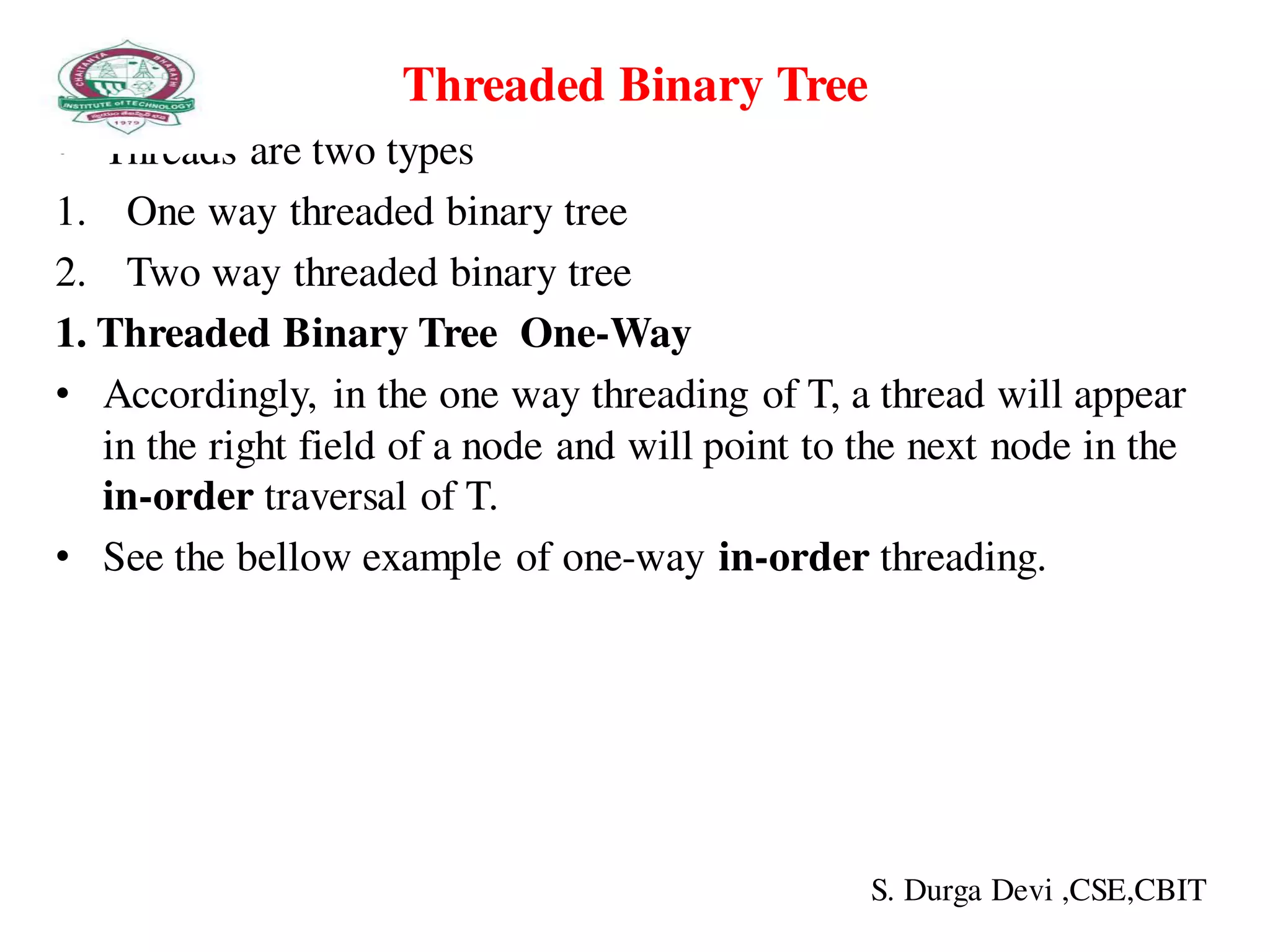 Threaded Binary Tree
• Threads are two types
1. One way threaded binary tree
2. Two way threaded binary tree
1. Threaded Binary Tree One-Way
• Accordingly, in the one way threading of T, a thread will appear
in the right field of a node and will point to the next node in the
in-order traversal of T.
• See the bellow example of one-way in-order threading.
S. Durga Devi ,CSE,CBIT
 