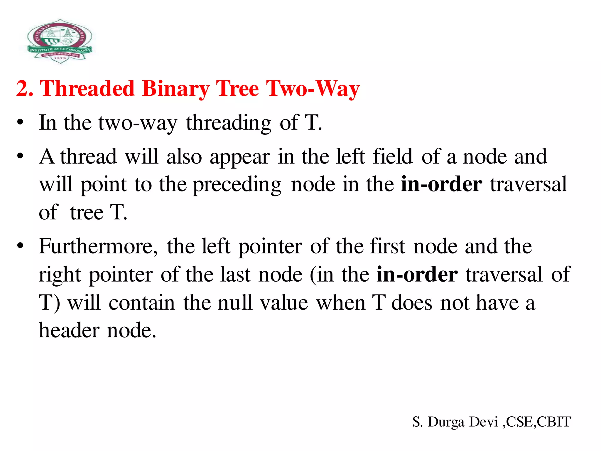 2. Threaded Binary Tree Two-Way
• In the two-way threading of T.
• A thread will also appear in the left field of a node and
will point to the preceding node in the in-order traversal
of tree T.
• Furthermore, the left pointer of the first node and the
right pointer of the last node (in the in-order traversal of
T) will contain the null value when T does not have a
header node.
S. Durga Devi ,CSE,CBIT
 