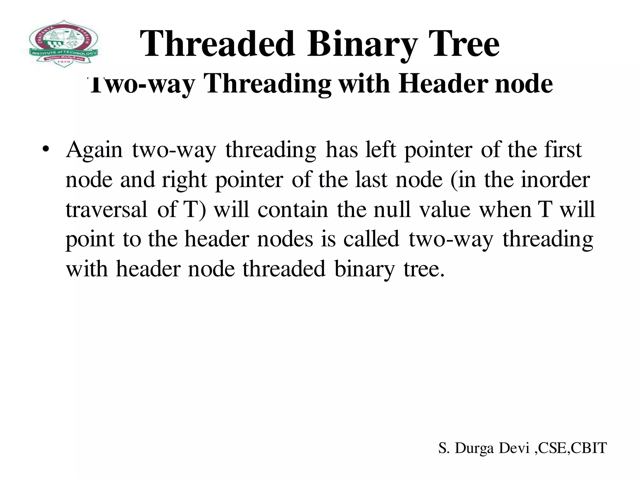 Threaded Binary Tree
Two-way Threading with Header node
• Again two-way threading has left pointer of the first
node and right pointer of the last node (in the inorder
traversal of T) will contain the null value when T will
point to the header nodes is called two-way threading
with header node threaded binary tree.
S. Durga Devi ,CSE,CBIT
 