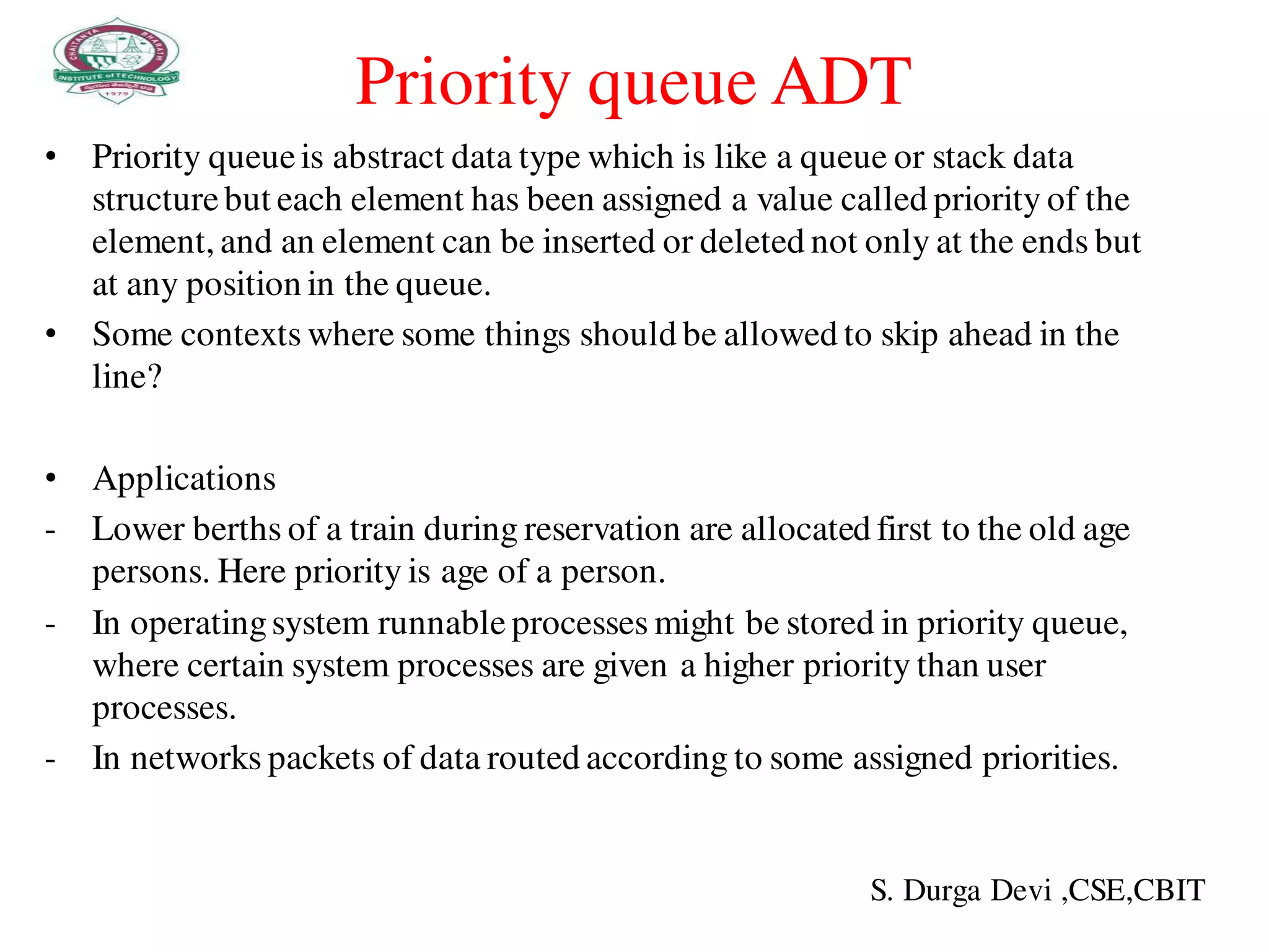 Priority queue ADT
• Priority queueis abstract data type which is like a queue or stack data
structurebut each element has been assigned a value called priority of the
element, and an element can be inserted or deleted not only at the ends but
at any position in the queue.
• Some contexts where some things should be allowed to skip ahead in the
line?
• Applications
- Lower berths of a train during reservation are allocated first to the old age
persons. Here priority is age of a person.
- In operatingsystem runnable processes might be stored in priority queue,
where certain system processes are given a higher priority than user
processes.
- In networks packets of data routed according to some assigned priorities.
S. Durga Devi ,CSE,CBIT
 