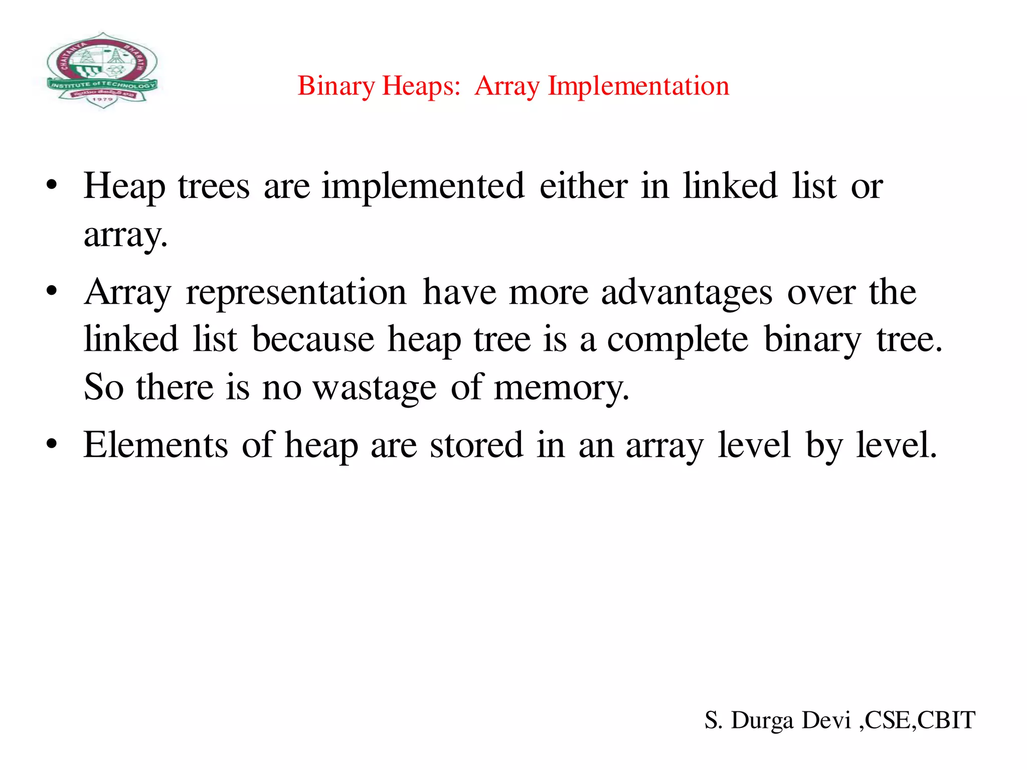Binary Heaps: Array Implementation
• Heap trees are implemented either in linked list or
array.
• Array representation have more advantages over the
linked list because heap tree is a complete binary tree.
So there is no wastage of memory.
• Elements of heap are stored in an array level by level.
S. Durga Devi ,CSE,CBIT
 