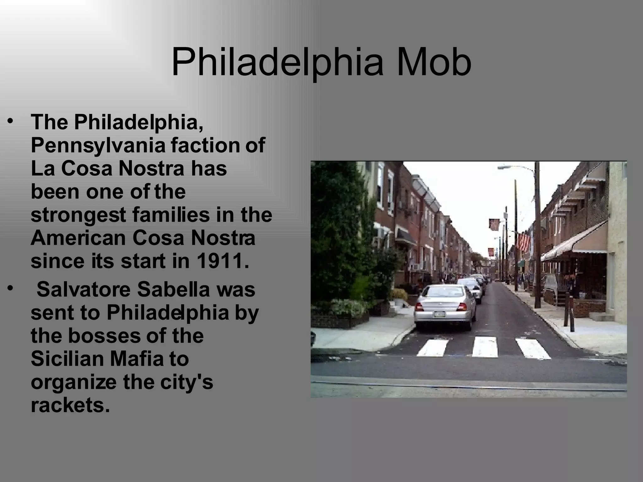 Philadelphia Mob The Philadelphia, Pennsylvania faction of La Cosa Nostra has been one of the strongest families in the American Cosa Nostra since its start in 1911. Salvatore Sabella was sent to Philadelphia by the bosses of the Sicilian Mafia to organize the city's rackets.   