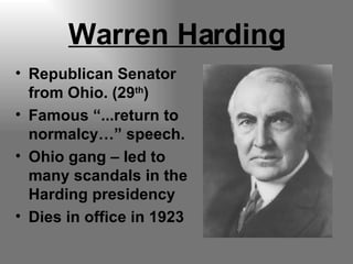 Warren Harding Republican Senator from Ohio. (29 th ) Famous “...return to normalcy…” speech. Ohio gang – led to many scandals in the Harding presidency Dies in office in 1923 
