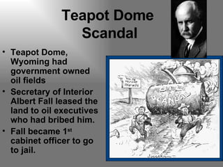 Teapot Dome  Scandal Teapot Dome, Wyoming had government owned oil fields Secretary of Interior Albert Fall leased the land to oil executives who had bribed him. Fall became 1 st  cabinet officer to go to jail. 