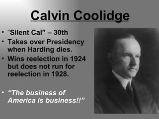 Calvin Coolidge “ Silent Cal” – 30th Takes over Presidency when Harding dies. Wins reelection in 1924 but does not run for reelection in 1928. “ The business of America is business!!” 
