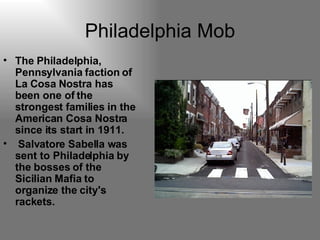 Philadelphia Mob The Philadelphia, Pennsylvania faction of La Cosa Nostra has been one of the strongest families in the American Cosa Nostra since its start in 1911. Salvatore Sabella was sent to Philadelphia by the bosses of the Sicilian Mafia to organize the city's rackets.   