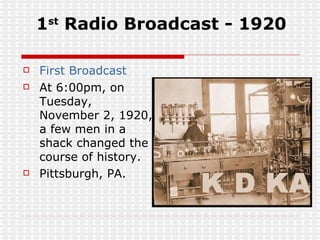 1 st  Radio Broadcast - 1920 First Broadcast At 6:00pm, on Tuesday, November 2, 1920, a few men in a shack changed the course of history.  Pittsburgh, PA. 