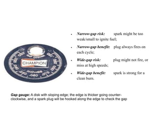 Gap gauge: A disk with sloping edge; the edge is thicker going counter-
clockwise, and a spark plug will be hooked along the edge to check the gap
 Narrow-gap risk: spark might be too
weak/small to ignite fuel;
 Narrow-gap benefit: plug always fires on
each cycle;
 Wide-gap risk: plug might not fire, or
miss at high speeds;
 Wide-gap benefit: spark is strong for a
clean burn.
 