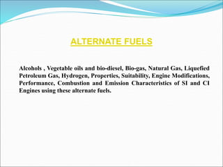 ALTERNATE FUELS
Alcohols , Vegetable oils and bio-diesel, Bio-gas, Natural Gas, Liquefied
Petroleum Gas, Hydrogen, Properties, Suitability, Engine Modifications,
Performance, Combustion and Emission Characteristics of SI and CI
Engines using these alternate fuels.
 