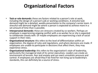 Organizational Factors
• Task or role demands: these are factors related to a person’s role at work,
including the design of a person’s job or working conditions. A stressful task
demand might be a detailed, weekly presentation to the company’s senior team. A
stressful role demand might be where a person is expected to achieve more in a
set amount of time than is possible.
• Interpersonal demands: these are stressors created by co-workers. Perhaps an
employee is experiencing ongoing conflict with a co-worker he or she is expected
to collaborate closely with. Or maybe employees are experiencing a lack of social
support in their roles.
• Organizational structure: this refers to the level of differentiation within an
organization, the degree of rules and regulations, and where decisions are made. If
employees are unable to participate in decisions that affect them, they may
experience stress.
• Organizational leadership: this refers to the organization’s style of leadership,
particularly the managerial style of its senior executives. Leaders can create an
environment of tension, fear and anxiety and can exert unrealistic pressure and
control. If employees are afraid they’ll be fired for not living up to leadership’s
standards, this can definitely be a source of stress.
 