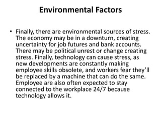 Environmental Factors
• Finally, there are environmental sources of stress.
The economy may be in a downturn, creating
uncertainty for job futures and bank accounts.
There may be political unrest or change creating
stress. Finally, technology can cause stress, as
new developments are constantly making
employee skills obsolete, and workers fear they’ll
be replaced by a machine that can do the same.
Employee are also often expected to stay
connected to the workplace 24/7 because
technology allows it.
 
