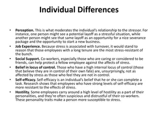 Individual Differences
• Perception. This is what moderates the individual’s relationship to the stressor. For
instance, one person might see a potential layoff as a stressful situation, while
another person might see that same layoff as an opportunity for a nice severance
package and the opportunity to start a new business.
• Job Experience. Because stress is associated with turnover, it would stand to
reason that those employees with a long tenure are the most stress-resistant of
the bunch.
• Social Support. Co-workers, especially those who are caring or considered to be
friends, can help protect a fellow employee against the affects of stress.
• Belief in locus of control. Those who have a high internal locus of control (those
that believe they are in control of their own fate) are, unsurprisingly, not as
affected by stress as those who feel they are not in control.
• Self-efficacy. Self-efficacy is an individual’s belief that he or she can complete a
task. Research shows that employees who have strong levels of self-efficacy are
more resistant to the effects of stress.
• Hostility. Some employees carry around a high level of hostility as a part of their
personalities, and they’re often suspicious and distrustful of their co-workers.
These personality traits make a person more susceptible to stress.
 