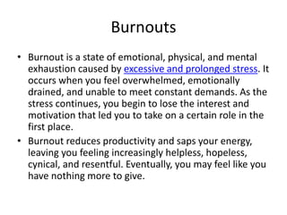 Burnouts
• Burnout is a state of emotional, physical, and mental
exhaustion caused by excessive and prolonged stress. It
occurs when you feel overwhelmed, emotionally
drained, and unable to meet constant demands. As the
stress continues, you begin to lose the interest and
motivation that led you to take on a certain role in the
first place.
• Burnout reduces productivity and saps your energy,
leaving you feeling increasingly helpless, hopeless,
cynical, and resentful. Eventually, you may feel like you
have nothing more to give.
 