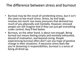 The difference between stress and burnout
• Burnout may be the result of unrelenting stress, but it isn’t
the same as too much stress. Stress, by and large,
involves too much: too many pressures that demand too
much of you physically and mentally. However, stressed
people can still imagine that if they can just get everything
under control, they’ll feel better.
• Burnout, on the other hand, is about not enough. Being
burned out means feeling empty and mentally exhausted,
devoid of motivation, and beyond caring. People
experiencing burnout often don’t see any hope of positive
change in their situations. If excessive stress feels like
you’re drowning in responsibilities, burnout is a sense of
being all dried up.
 