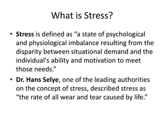 What is Stress?
• Stress is defined as “a state of psychological
and physiological imbalance resulting from the
disparity between situational demand and the
individual's ability and motivation to meet
those needs.”
• Dr. Hans Selye, one of the leading authorities
on the concept of stress, described stress as
“the rate of all wear and tear caused by life.”
 