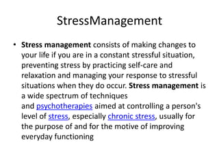 StressManagement
• Stress management consists of making changes to
your life if you are in a constant stressful situation,
preventing stress by practicing self-care and
relaxation and managing your response to stressful
situations when they do occur. Stress management is
a wide spectrum of techniques
and psychotherapies aimed at controlling a person's
level of stress, especially chronic stress, usually for
the purpose of and for the motive of improving
everyday functioning
 