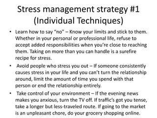 Stress management strategy #1
(Individual Techniques)
• Learn how to say “no” – Know your limits and stick to them.
Whether in your personal or professional life, refuse to
accept added responsibilities when you’re close to reaching
them. Taking on more than you can handle is a surefire
recipe for stress.
• Avoid people who stress you out – If someone consistently
causes stress in your life and you can’t turn the relationship
around, limit the amount of time you spend with that
person or end the relationship entirely.
• Take control of your environment – If the evening news
makes you anxious, turn the TV off. If traffic’s got you tense,
take a longer but less-traveled route. If going to the market
is an unpleasant chore, do your grocery shopping online.
 