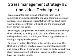 Stress management strategy #2
(Individual Techniques)
• Express your feelings instead of bottling them up. If
something or someone is bothering you, communicate your
concerns in an open and respectful way. If you don’t voice
your feelings, resentment will build and the situation will
likely remain the same.
• Be willing to compromise. When you ask someone to change
their behavior, be willing to do the same. If you both are
willing to bend at least a little, you’ll have a good chance of
finding a happy middle ground.
• Be more assertive. Don’t take a backseat in your own life.
Deal with problems head on, doing your best to anticipate
and prevent them. If you’ve got an exam to study for and your
chatty roommate just got home, say up front that you only
have five minutes to talk.
 