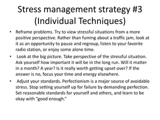 Stress management strategy #3
(Individual Techniques)
• Reframe problems. Try to view stressful situations from a more
positive perspective. Rather than fuming about a traffic jam, look at
it as an opportunity to pause and regroup, listen to your favorite
radio station, or enjoy some alone time.
• Look at the big picture. Take perspective of the stressful situation.
Ask yourself how important it will be in the long run. Will it matter
in a month? A year? Is it really worth getting upset over? If the
answer is no, focus your time and energy elsewhere.
• Adjust your standards. Perfectionism is a major source of avoidable
stress. Stop setting yourself up for failure by demanding perfection.
Set reasonable standards for yourself and others, and learn to be
okay with “good enough.”
 