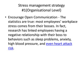Stress management strategy
#1(Organisational Level)
• Encourage Open Communication - The
statistics are true: most employees’ workplace
stress comes from their bosses. In fact,
research has linked employees having a
negative relationship with their boss to
behaviors such as sleep problems, anxiety,
high blood pressure, and even heart attack
risk.
 