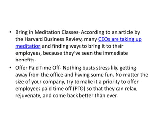 • Bring in Meditation Classes- According to an article by
the Harvard Business Review, many CEOs are taking up
meditation and finding ways to bring it to their
employees, because they’ve seen the immediate
benefits.
• Offer Paid Time Off- Nothing busts stress like getting
away from the office and having some fun. No matter the
size of your company, try to make it a priority to offer
employees paid time off (PTO) so that they can relax,
rejuvenate, and come back better than ever.
 