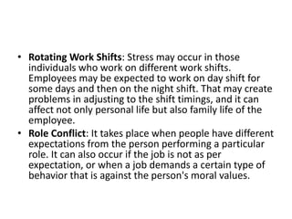 • Rotating Work Shifts: Stress may occur in those
individuals who work on different work shifts.
Employees may be expected to work on day shift for
some days and then on the night shift. That may create
problems in adjusting to the shift timings, and it can
affect not only personal life but also family life of the
employee.
• Role Conflict: It takes place when people have different
expectations from the person performing a particular
role. It can also occur if the job is not as per
expectation, or when a job demands a certain type of
behavior that is against the person's moral values.
 