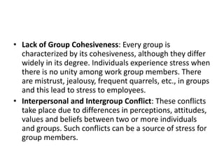 • Lack of Group Cohesiveness: Every group is
characterized by its cohesiveness, although they differ
widely in its degree. Individuals experience stress when
there is no unity among work group members. There
are mistrust, jealousy, frequent quarrels, etc., in groups
and this lead to stress to employees.
• Interpersonal and Intergroup Conflict: These conflicts
take place due to differences in perceptions, attitudes,
values and beliefs between two or more individuals
and groups. Such conflicts can be a source of stress for
group members.
 