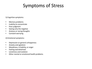 Symptoms of Stress
1) Cognitive symptoms:
• Memory problems
• Inability to concentrate
• Poor judgment
• Seeing only the negative
• Anxious or racing thoughts
• Constant worrying
2) Emotional symptoms:
• Depression or general unhappiness
• Anxiety and agitation
• Moodiness, irritability, or anger
• Feeling overwhelmed
• Loneliness and isolation
• Other mental or emotional health problems
 