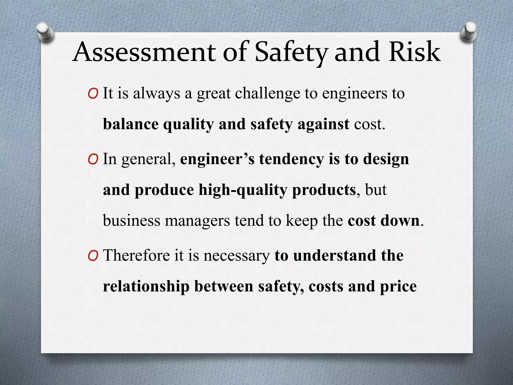 Assessment of Safety and Risk
O It is always a great challenge to engineers to
balance quality and safety against cost.
O In general, engineer’s tendency is to design
and produce high-quality products, but
business managers tend to keep the cost down.
O Therefore it is necessary to understand the
relationship between safety, costs and price
 