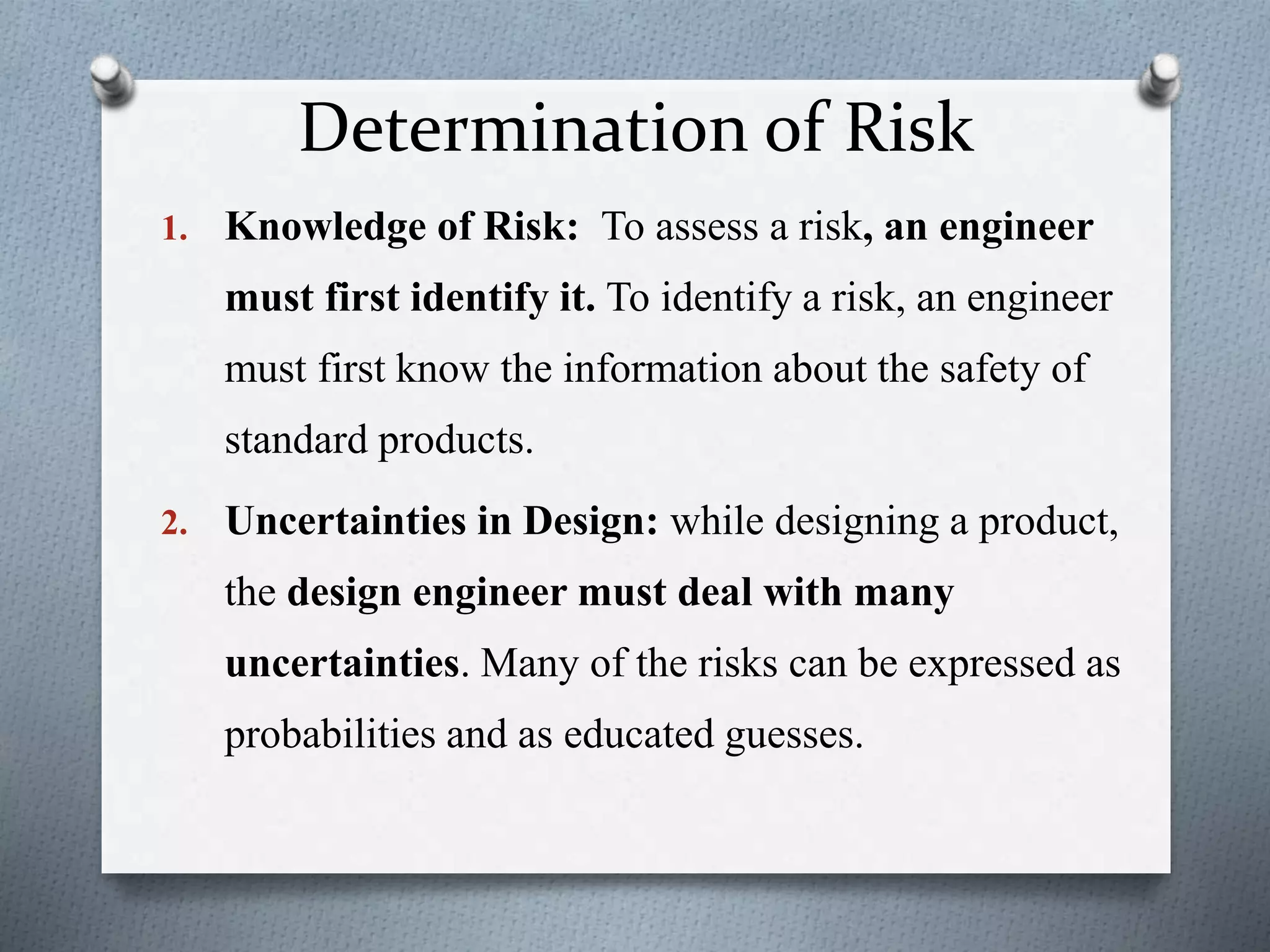 Determination of Risk
1. Knowledge of Risk: To assess a risk, an engineer
must first identify it. To identify a risk, an engineer
must first know the information about the safety of
standard products.
2. Uncertainties in Design: while designing a product,
the design engineer must deal with many
uncertainties. Many of the risks can be expressed as
probabilities and as educated guesses.
 