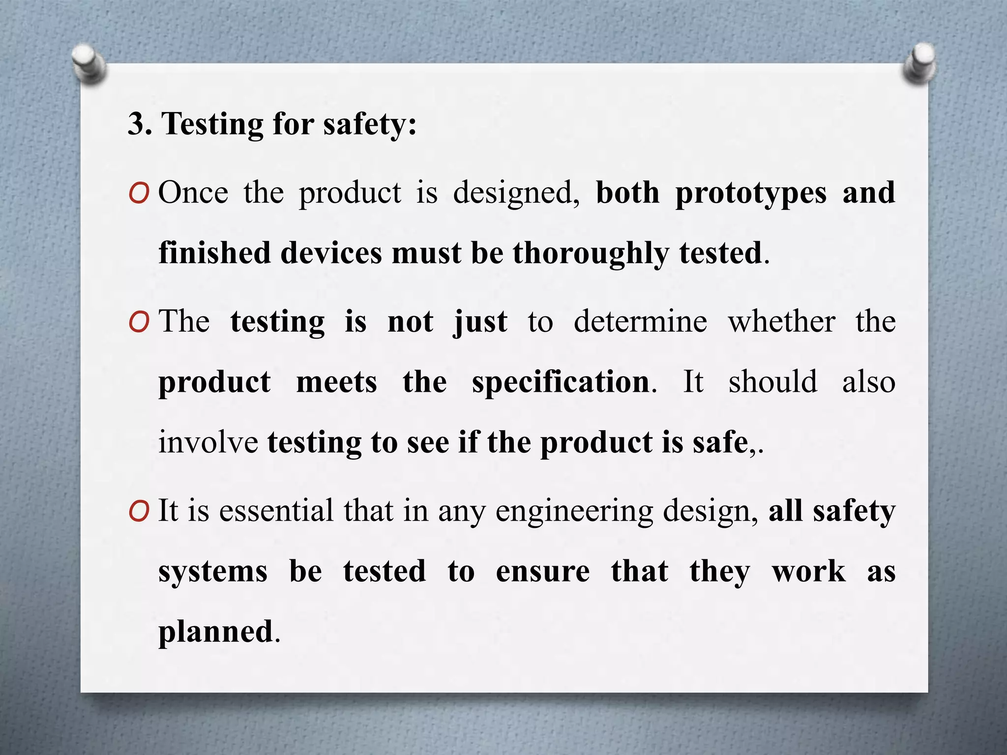 3. Testing for safety:
O Once the product is designed, both prototypes and
finished devices must be thoroughly tested.
O The testing is not just to determine whether the
product meets the specification. It should also
involve testing to see if the product is safe,.
O It is essential that in any engineering design, all safety
systems be tested to ensure that they work as
planned.
 