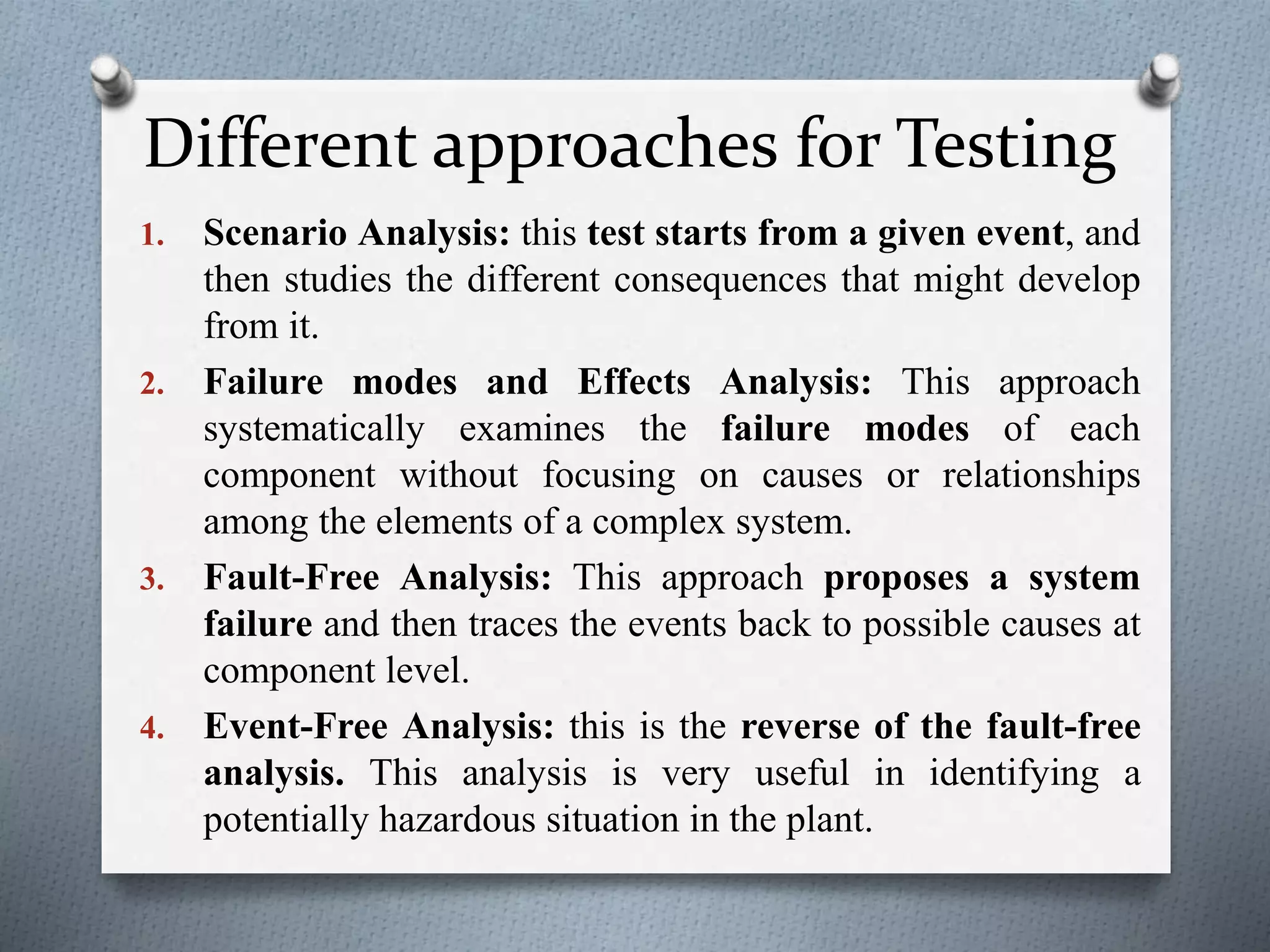 Different approaches for Testing
1. Scenario Analysis: this test starts from a given event, and
then studies the different consequences that might develop
from it.
2. Failure modes and Effects Analysis: This approach
systematically examines the failure modes of each
component without focusing on causes or relationships
among the elements of a complex system.
3. Fault-Free Analysis: This approach proposes a system
failure and then traces the events back to possible causes at
component level.
4. Event-Free Analysis: this is the reverse of the fault-free
analysis. This analysis is very useful in identifying a
potentially hazardous situation in the plant.
 