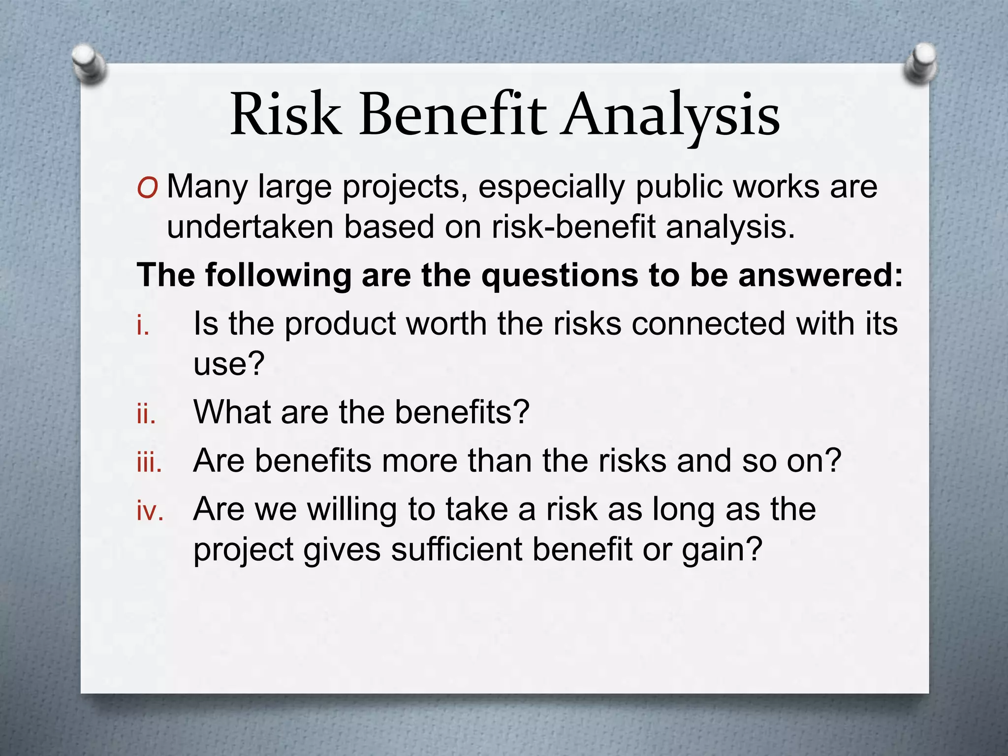 Risk Benefit Analysis
O Many large projects, especially public works are
undertaken based on risk-benefit analysis.
The following are the questions to be answered:
i. Is the product worth the risks connected with its
use?
ii. What are the benefits?
iii. Are benefits more than the risks and so on?
iv. Are we willing to take a risk as long as the
project gives sufficient benefit or gain?
 